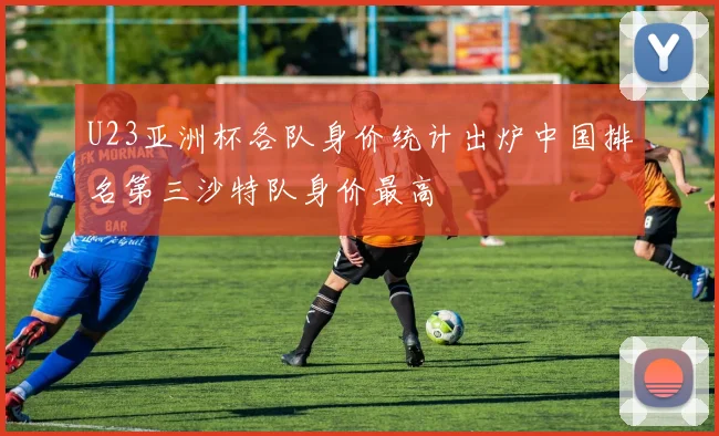 U23亚洲杯各队身价统计出炉中国排名第三沙特队身价最高