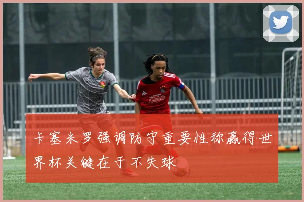 卡塞米罗强调防守重要性称赢得世界杯关键在于不失球