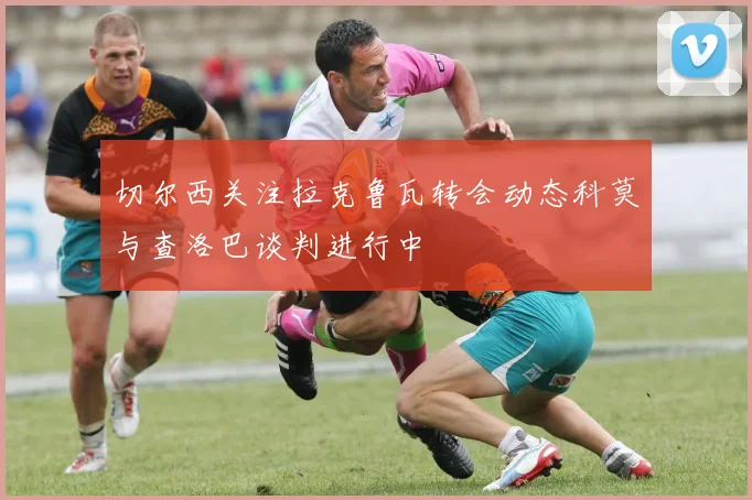 切尔西关注拉克鲁瓦转会动态科莫与查洛巴谈判进行中