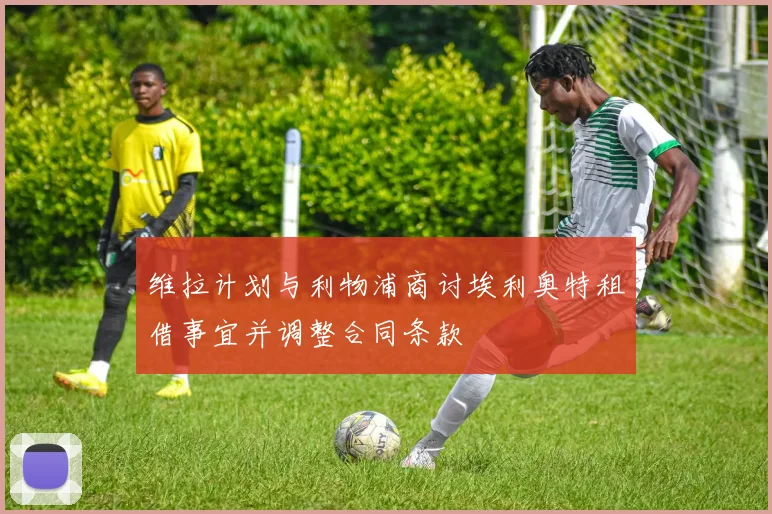 维拉计划与利物浦商讨埃利奥特租借事宜并调整合同条款
