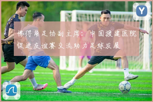 佛得角足协副主席：中国援建医院促进友谊赛交流助力足球发展