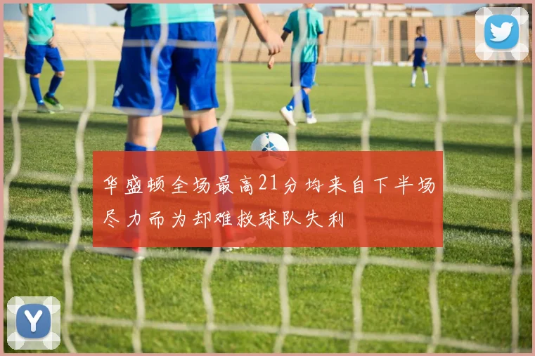 华盛顿全场最高21分均来自下半场尽力而为却难救球队失利