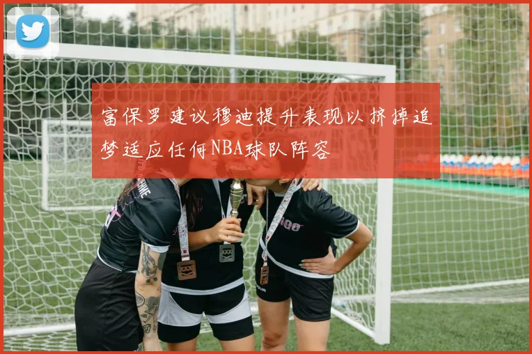 富保罗建议穆迪提升表现以挤掉追梦适应任何NBA球队阵容