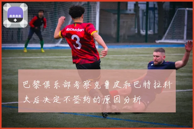巴黎俱乐部考察克鲁皮和巴特拉科夫后决定不签约的原因分析