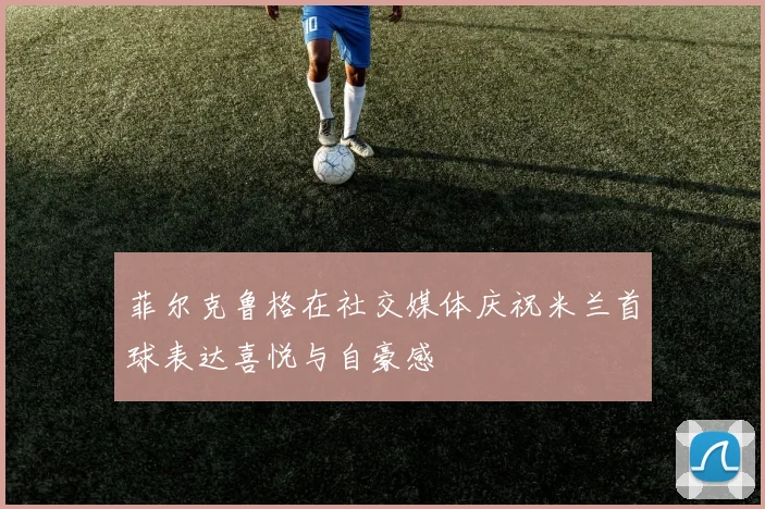菲尔克鲁格在社交媒体庆祝米兰首球表达喜悦与自豪感