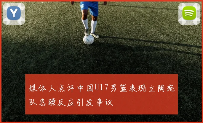 媒体人点评中国U17男篮表现立陶宛队急躁反应引发争议