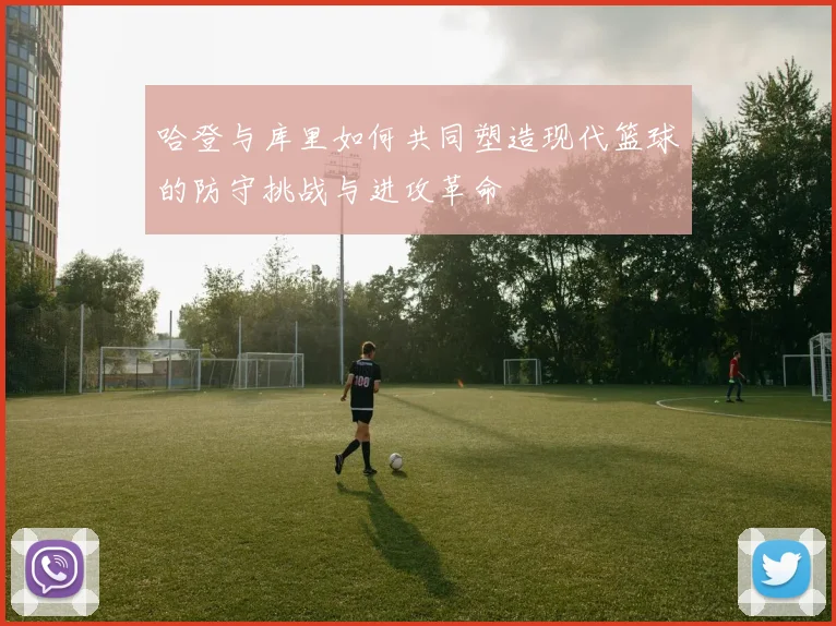 哈登与库里如何共同塑造现代篮球的防守挑战与进攻革命