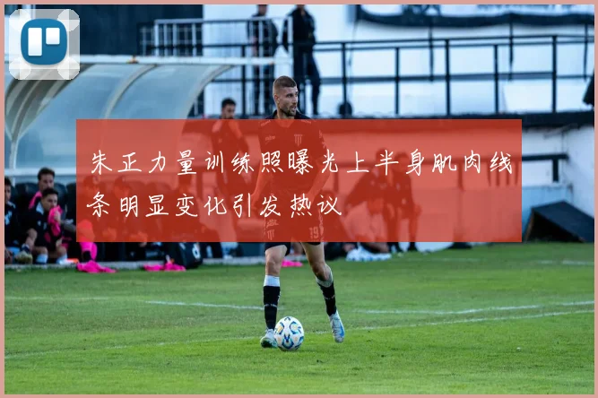 朱正力量训练照曝光上半身肌肉线条明显变化引发热议