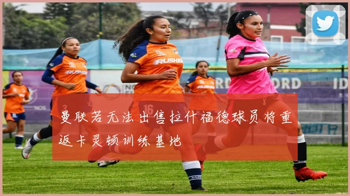 曼联若无法出售拉什福德球员将重返卡灵顿训练基地