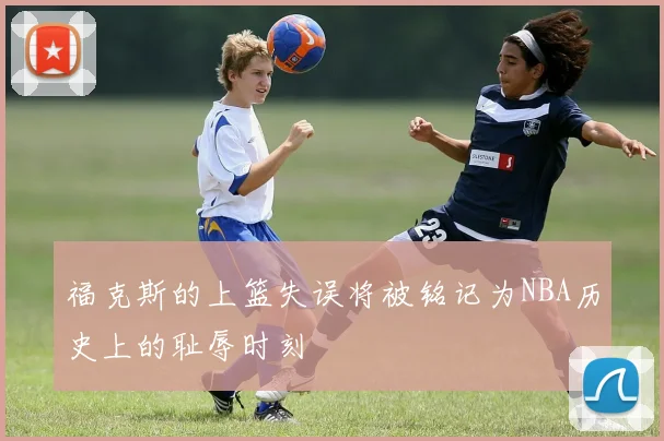 福克斯的上篮失误将被铭记为NBA历史上的耻辱时刻