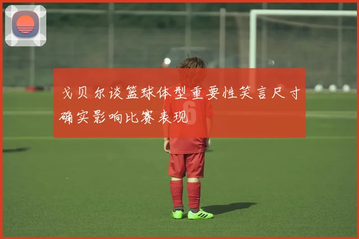 戈贝尔谈篮球体型重要性笑言尺寸确实影响比赛表现