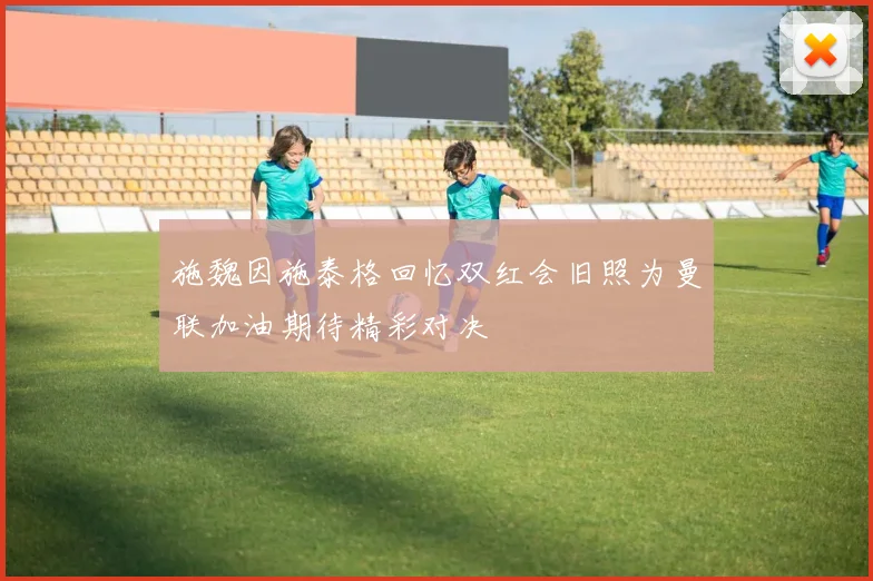施魏因施泰格回忆双红会旧照为曼联加油期待精彩对决