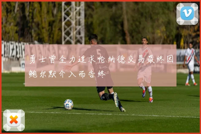 勇士曾全力追求伦纳德交易最终因鲍尔默介入而告终