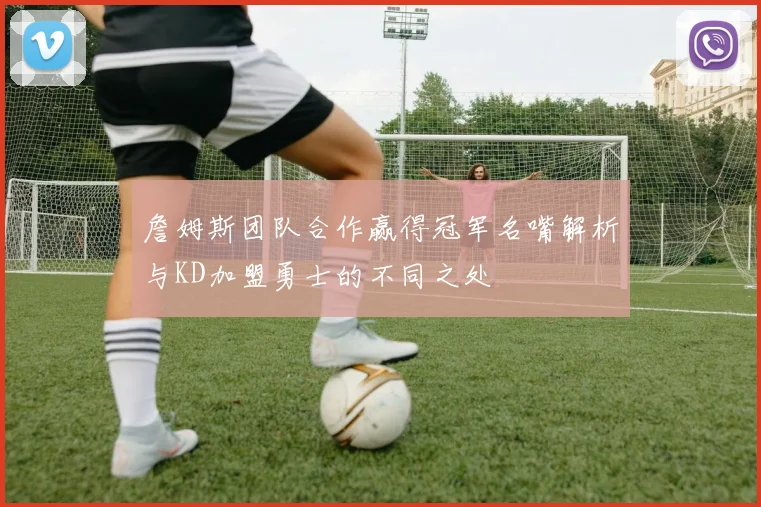 詹姆斯团队合作赢得冠军名嘴解析与KD加盟勇士的不同之处
