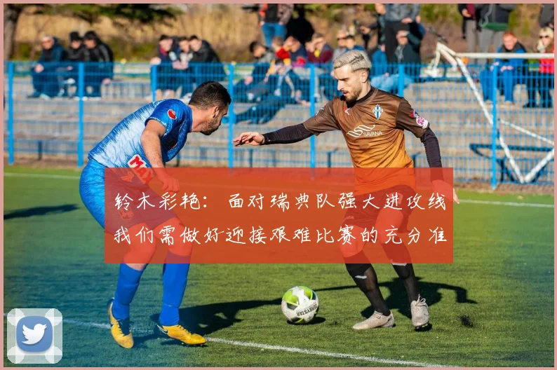 铃木彩艳：面对瑞典队强大进攻线我们需做好迎接艰难比赛的充分准备
