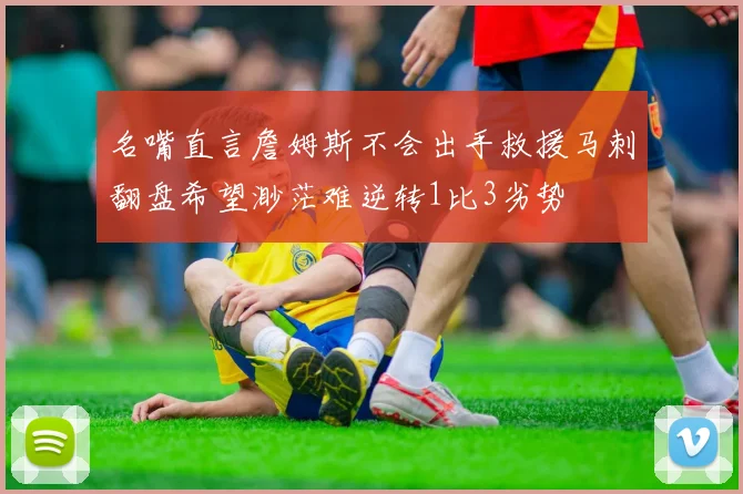 名嘴直言詹姆斯不会出手救援马刺翻盘希望渺茫难逆转1比3劣势