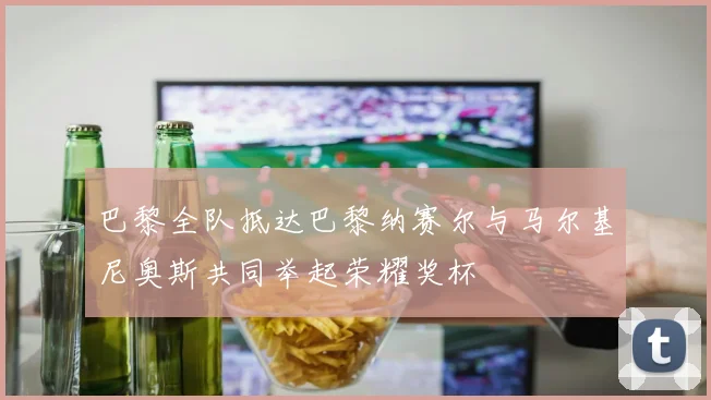 巴黎全队抵达巴黎纳赛尔与马尔基尼奥斯共同举起荣耀奖杯