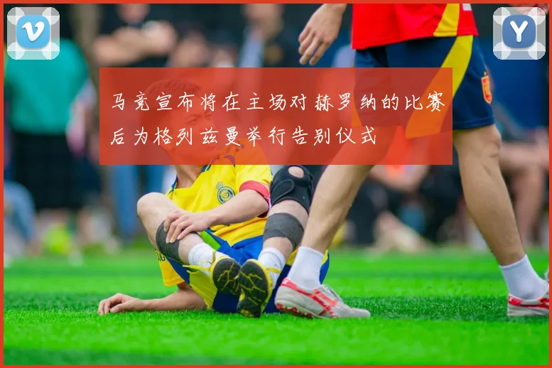 马竞宣布将在主场对赫罗纳的比赛后为格列兹曼举行告别仪式