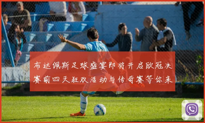 布达佩斯足球盛宴即将开启欧冠决赛前四天狂欢活动与传奇赛等你来参与
