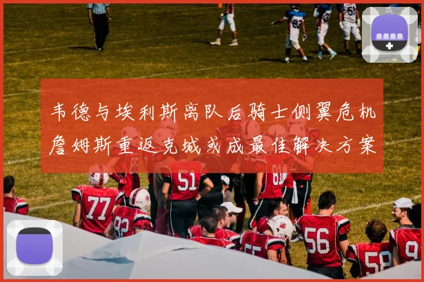 韦德与埃利斯离队后骑士侧翼危机詹姆斯重返克城或成最佳解决方案