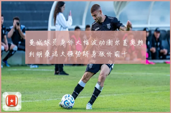 曼城球员身价大幅波动谢尔基奥赖利胡桑诺夫强势跻身涨价前十