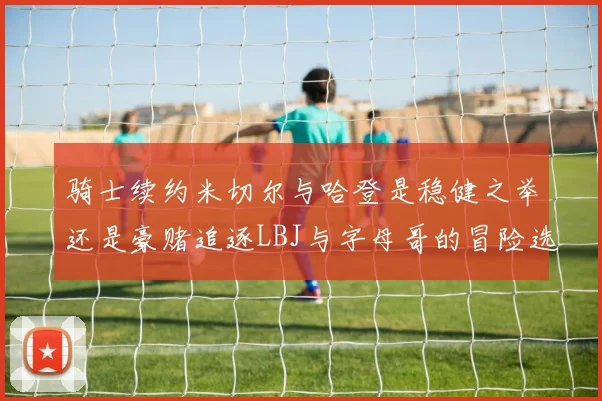 骑士续约米切尔与哈登是稳健之举还是豪赌追逐LBJ与字母哥的冒险选择