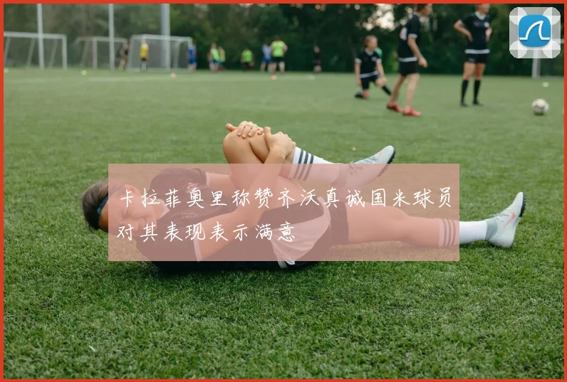 卡拉菲奥里称赞齐沃真诚国米球员对其表现表示满意